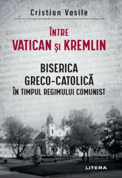 Intre Vatican si Kremlin. Biserica Greco-Catolica in timpul regimului comunist Biserica