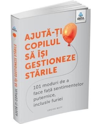 Ajută-ți copilul să își gestioneze stările. 101 moduri de a face față sentimentelor puternice, inclusiv furiei