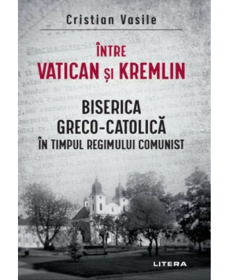 Intre Vatican si Kremlin. Biserica Greco-Catolica in timpul regimului comunist