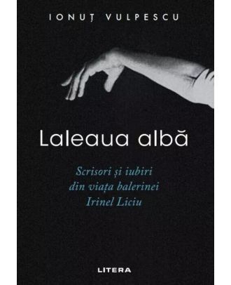 Laleaua alba. Scrisori si iubiri din viata balerinei Irinel Liciu