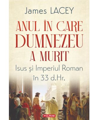 Anul in care Dumnezeu a murit. Isus si Imperiul Roman in 33 d. Hr.