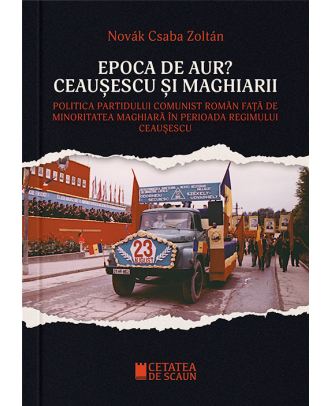 Epoca de aur? Ceausescu si maghiarii. Politica Partidului Comunist Roman fata de minoritatea maghiara in perioada regimului Ceausescu