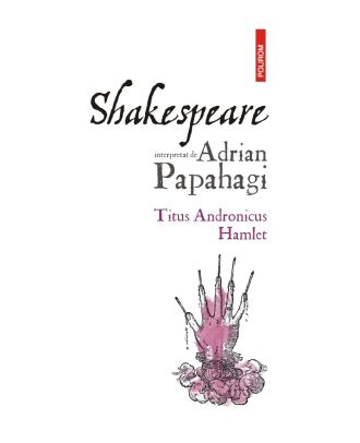 Shakespeare interpretat de Adrian Papahagi. Titus Andronicus * Hamlet